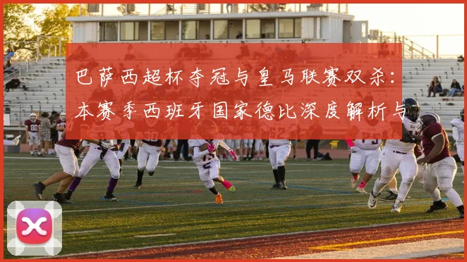 巴萨西超杯夺冠与皇马联赛双杀：本赛季西班牙国家德比深度解析与战绩回顾
