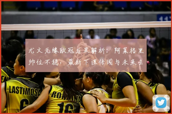 尤文无缘欧冠后果解析：阿莱格里帅位不稳，最新下课传闻与未来去向分析