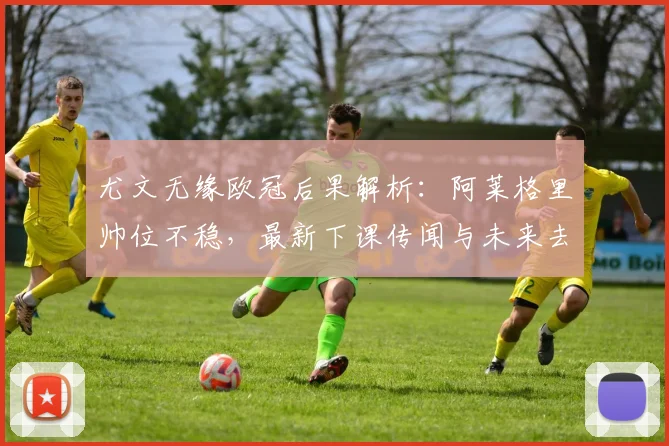 尤文无缘欧冠后果解析:阿莱格里帅位不稳,最新下课传闻与未来去向分析