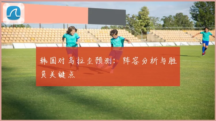韩国对乌拉圭预测:阵容分析与胜负关键点