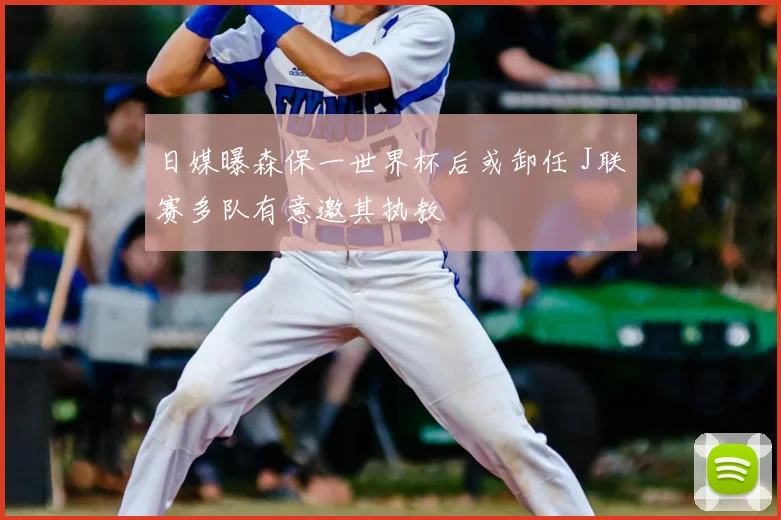 日媒曝森保一世界杯后或卸任 J联赛多队有意邀其执教