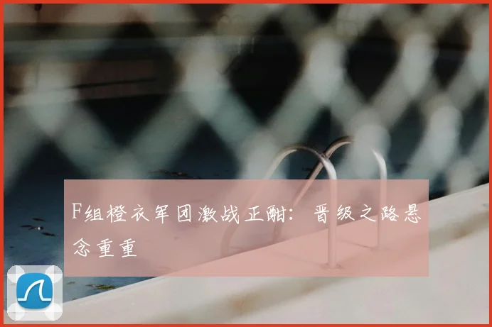 F组橙衣军团激战正酣：晋级之路悬念重重
