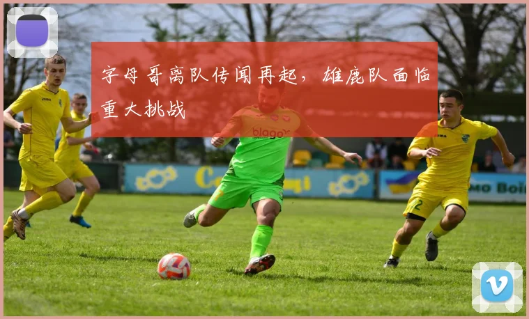 字母哥离队传闻再起,雄鹿队面临重大挑战