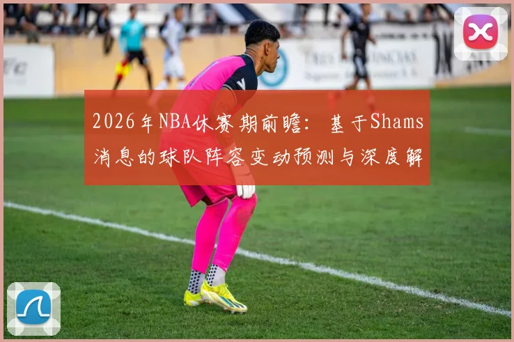 2026年NBA休赛期前瞻:基于Shams消息的球队阵容变动预测与深度解析