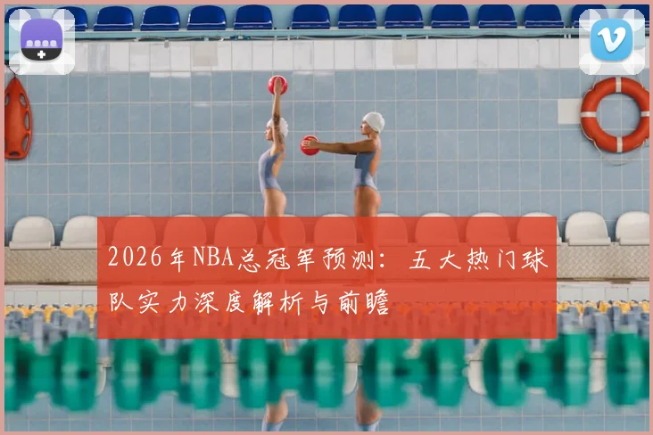 2026年NBA总冠军预测：五大热门球队实力深度解析与前瞻