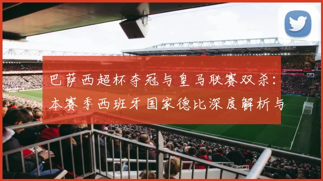 巴萨西超杯夺冠与皇马联赛双杀:本赛季西班牙国家德比深度解析与战绩回顾
